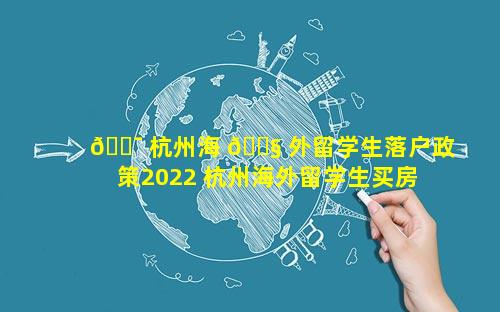 🐯 杭州海 🐧 外留学生落户政策2022 杭州海外留学生买房优惠政策